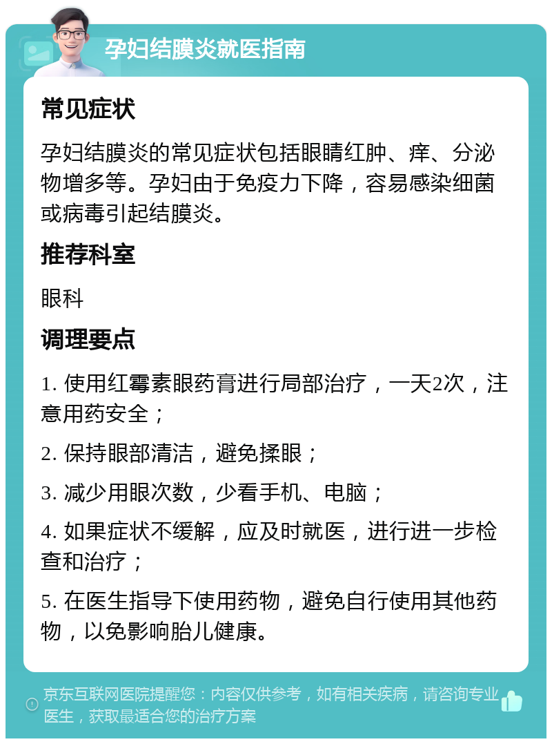 孕妇结膜炎就医指南 常见症状 孕妇结膜炎的常见症状包括眼睛红肿、痒、分泌物增多等。孕妇由于免疫力下降，容易感染细菌或病毒引起结膜炎。 推荐科室 眼科 调理要点 1. 使用红霉素眼药膏进行局部治疗，一天2次，注意用药安全； 2. 保持眼部清洁，避免揉眼； 3. 减少用眼次数，少看手机、电脑； 4. 如果症状不缓解，应及时就医，进行进一步检查和治疗； 5. 在医生指导下使用药物，避免自行使用其他药物，以免影响胎儿健康。