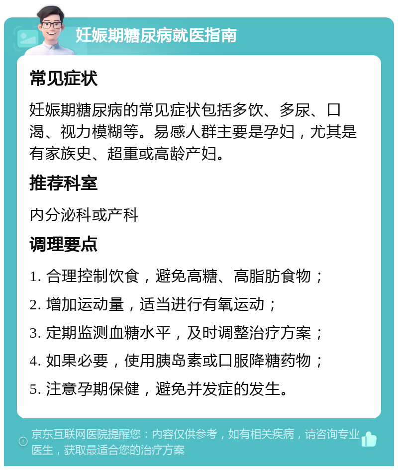 妊娠期糖尿病就医指南 常见症状 妊娠期糖尿病的常见症状包括多饮、多尿、口渴、视力模糊等。易感人群主要是孕妇，尤其是有家族史、超重或高龄产妇。 推荐科室 内分泌科或产科 调理要点 1. 合理控制饮食，避免高糖、高脂肪食物； 2. 增加运动量，适当进行有氧运动； 3. 定期监测血糖水平，及时调整治疗方案； 4. 如果必要，使用胰岛素或口服降糖药物； 5. 注意孕期保健，避免并发症的发生。