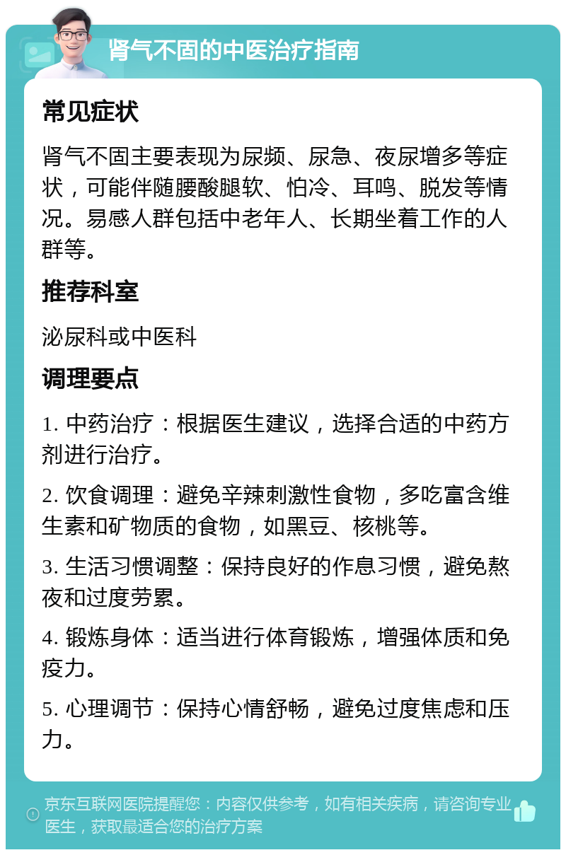 肾气不固的中医治疗指南 常见症状 肾气不固主要表现为尿频、尿急、夜尿增多等症状，可能伴随腰酸腿软、怕冷、耳鸣、脱发等情况。易感人群包括中老年人、长期坐着工作的人群等。 推荐科室 泌尿科或中医科 调理要点 1. 中药治疗：根据医生建议，选择合适的中药方剂进行治疗。 2. 饮食调理：避免辛辣刺激性食物，多吃富含维生素和矿物质的食物，如黑豆、核桃等。 3. 生活习惯调整：保持良好的作息习惯，避免熬夜和过度劳累。 4. 锻炼身体：适当进行体育锻炼，增强体质和免疫力。 5. 心理调节：保持心情舒畅，避免过度焦虑和压力。