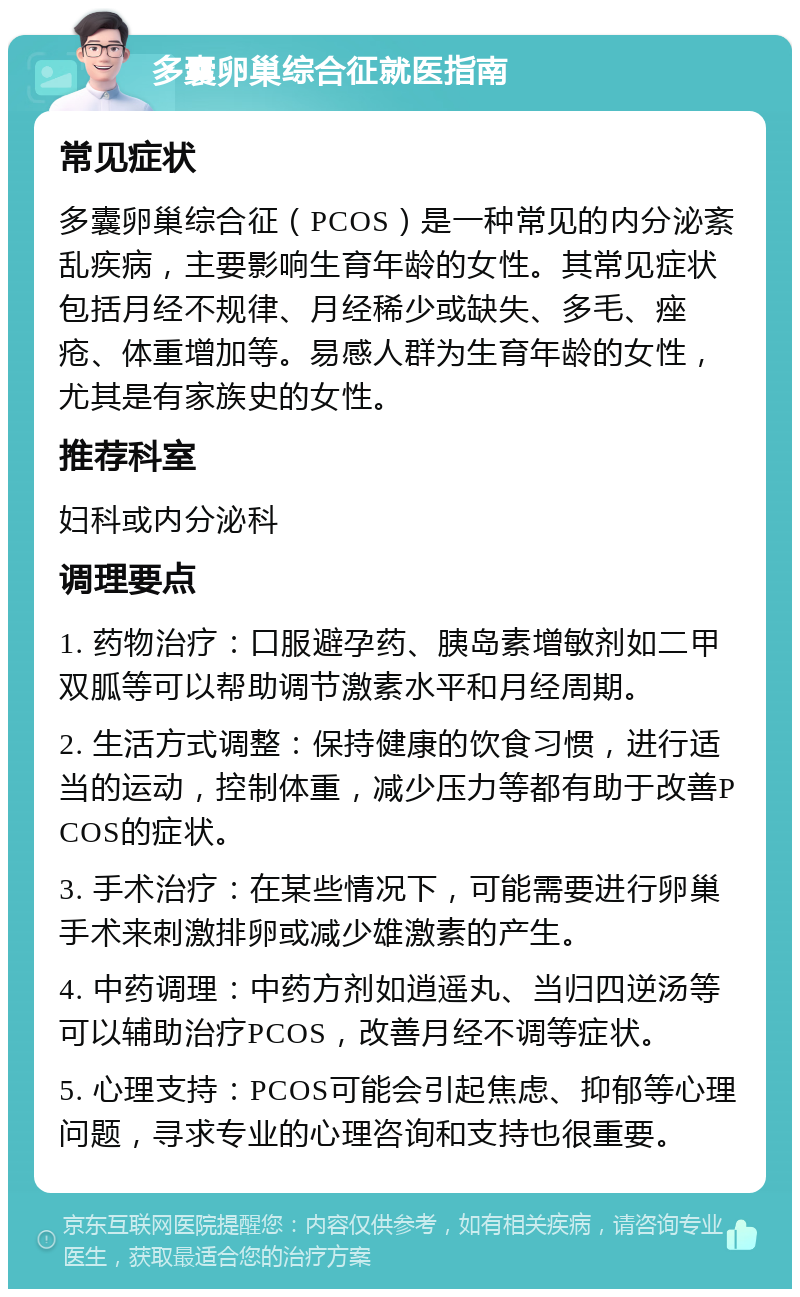 多囊卵巢综合征就医指南 常见症状 多囊卵巢综合征（PCOS）是一种常见的内分泌紊乱疾病，主要影响生育年龄的女性。其常见症状包括月经不规律、月经稀少或缺失、多毛、痤疮、体重增加等。易感人群为生育年龄的女性，尤其是有家族史的女性。 推荐科室 妇科或内分泌科 调理要点 1. 药物治疗：口服避孕药、胰岛素增敏剂如二甲双胍等可以帮助调节激素水平和月经周期。 2. 生活方式调整：保持健康的饮食习惯，进行适当的运动，控制体重，减少压力等都有助于改善PCOS的症状。 3. 手术治疗：在某些情况下，可能需要进行卵巢手术来刺激排卵或减少雄激素的产生。 4. 中药调理：中药方剂如逍遥丸、当归四逆汤等可以辅助治疗PCOS，改善月经不调等症状。 5. 心理支持：PCOS可能会引起焦虑、抑郁等心理问题，寻求专业的心理咨询和支持也很重要。