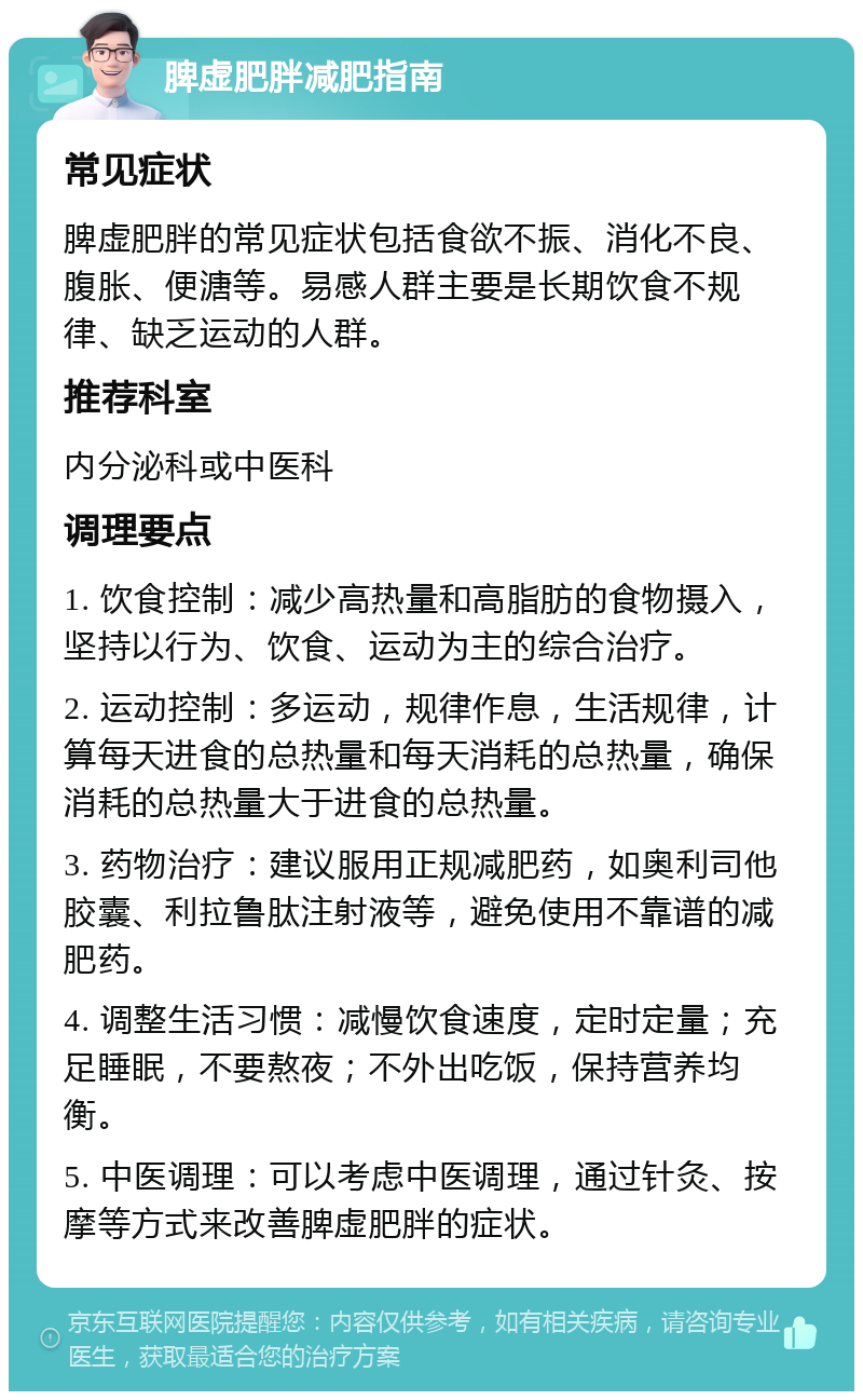 脾虚肥胖减肥指南 常见症状 脾虚肥胖的常见症状包括食欲不振、消化不良、腹胀、便溏等。易感人群主要是长期饮食不规律、缺乏运动的人群。 推荐科室 内分泌科或中医科 调理要点 1. 饮食控制：减少高热量和高脂肪的食物摄入，坚持以行为、饮食、运动为主的综合治疗。 2. 运动控制：多运动，规律作息，生活规律，计算每天进食的总热量和每天消耗的总热量，确保消耗的总热量大于进食的总热量。 3. 药物治疗：建议服用正规减肥药，如奥利司他胶囊、利拉鲁肽注射液等，避免使用不靠谱的减肥药。 4. 调整生活习惯：减慢饮食速度，定时定量；充足睡眠，不要熬夜；不外出吃饭，保持营养均衡。 5. 中医调理：可以考虑中医调理，通过针灸、按摩等方式来改善脾虚肥胖的症状。