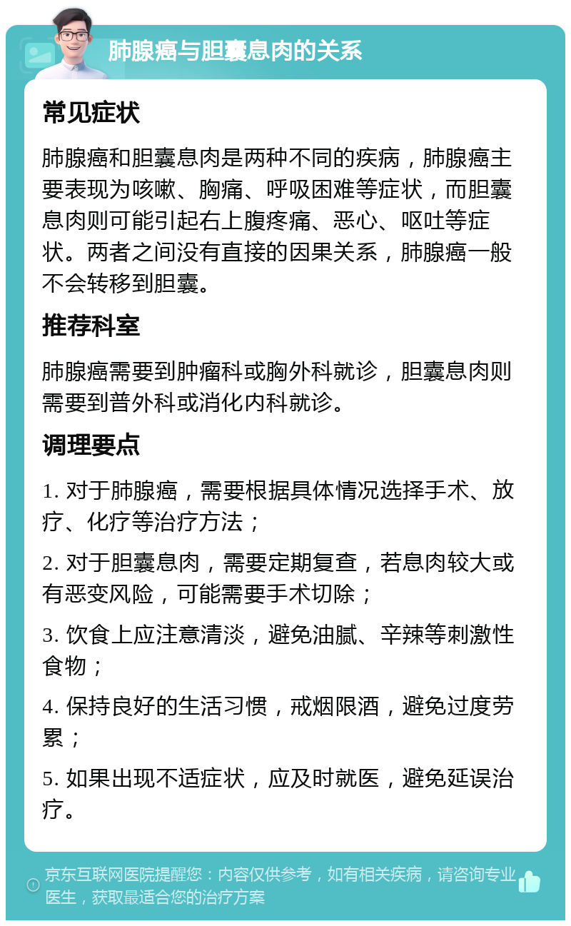 肺腺癌与胆囊息肉的关系 常见症状 肺腺癌和胆囊息肉是两种不同的疾病，肺腺癌主要表现为咳嗽、胸痛、呼吸困难等症状，而胆囊息肉则可能引起右上腹疼痛、恶心、呕吐等症状。两者之间没有直接的因果关系，肺腺癌一般不会转移到胆囊。 推荐科室 肺腺癌需要到肿瘤科或胸外科就诊，胆囊息肉则需要到普外科或消化内科就诊。 调理要点 1. 对于肺腺癌，需要根据具体情况选择手术、放疗、化疗等治疗方法； 2. 对于胆囊息肉，需要定期复查，若息肉较大或有恶变风险，可能需要手术切除； 3. 饮食上应注意清淡，避免油腻、辛辣等刺激性食物； 4. 保持良好的生活习惯，戒烟限酒，避免过度劳累； 5. 如果出现不适症状，应及时就医，避免延误治疗。