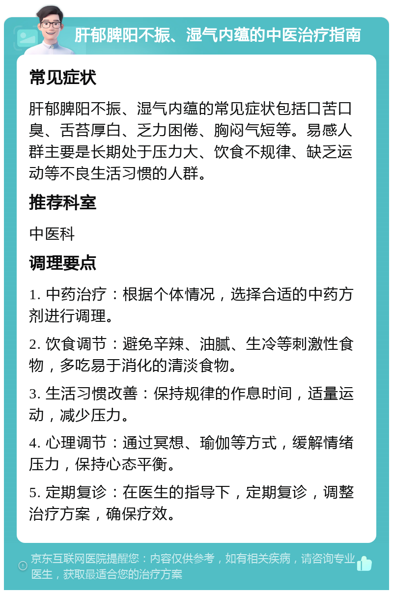 肝郁脾阳不振、湿气内蕴的中医治疗指南 常见症状 肝郁脾阳不振、湿气内蕴的常见症状包括口苦口臭、舌苔厚白、乏力困倦、胸闷气短等。易感人群主要是长期处于压力大、饮食不规律、缺乏运动等不良生活习惯的人群。 推荐科室 中医科 调理要点 1. 中药治疗：根据个体情况，选择合适的中药方剂进行调理。 2. 饮食调节：避免辛辣、油腻、生冷等刺激性食物，多吃易于消化的清淡食物。 3. 生活习惯改善：保持规律的作息时间，适量运动，减少压力。 4. 心理调节：通过冥想、瑜伽等方式，缓解情绪压力，保持心态平衡。 5. 定期复诊：在医生的指导下，定期复诊，调整治疗方案，确保疗效。