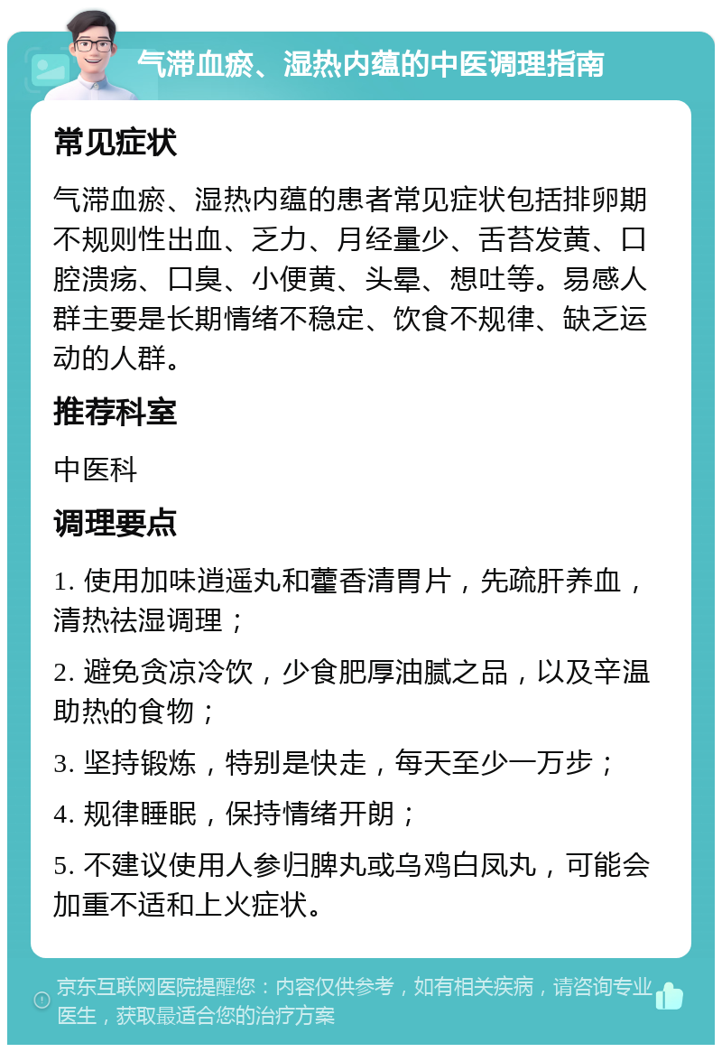 气滞血瘀、湿热内蕴的中医调理指南 常见症状 气滞血瘀、湿热内蕴的患者常见症状包括排卵期不规则性出血、乏力、月经量少、舌苔发黄、口腔溃疡、口臭、小便黄、头晕、想吐等。易感人群主要是长期情绪不稳定、饮食不规律、缺乏运动的人群。 推荐科室 中医科 调理要点 1. 使用加味逍遥丸和藿香清胃片，先疏肝养血，清热祛湿调理； 2. 避免贪凉冷饮，少食肥厚油腻之品，以及辛温助热的食物； 3. 坚持锻炼，特别是快走，每天至少一万步； 4. 规律睡眠，保持情绪开朗； 5. 不建议使用人参归脾丸或乌鸡白凤丸，可能会加重不适和上火症状。