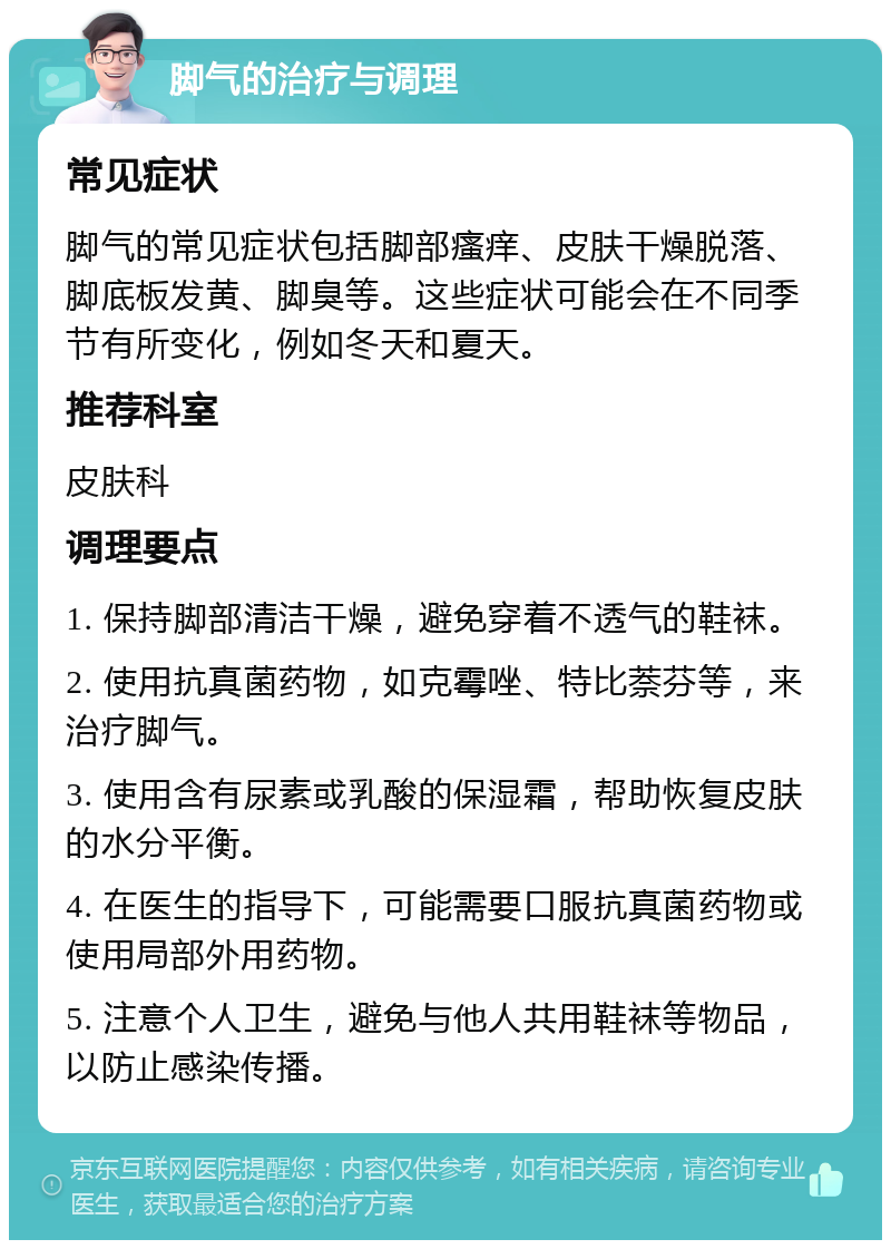 脚气的治疗与调理 常见症状 脚气的常见症状包括脚部瘙痒、皮肤干燥脱落、脚底板发黄、脚臭等。这些症状可能会在不同季节有所变化，例如冬天和夏天。 推荐科室 皮肤科 调理要点 1. 保持脚部清洁干燥，避免穿着不透气的鞋袜。 2. 使用抗真菌药物，如克霉唑、特比萘芬等，来治疗脚气。 3. 使用含有尿素或乳酸的保湿霜，帮助恢复皮肤的水分平衡。 4. 在医生的指导下，可能需要口服抗真菌药物或使用局部外用药物。 5. 注意个人卫生，避免与他人共用鞋袜等物品，以防止感染传播。