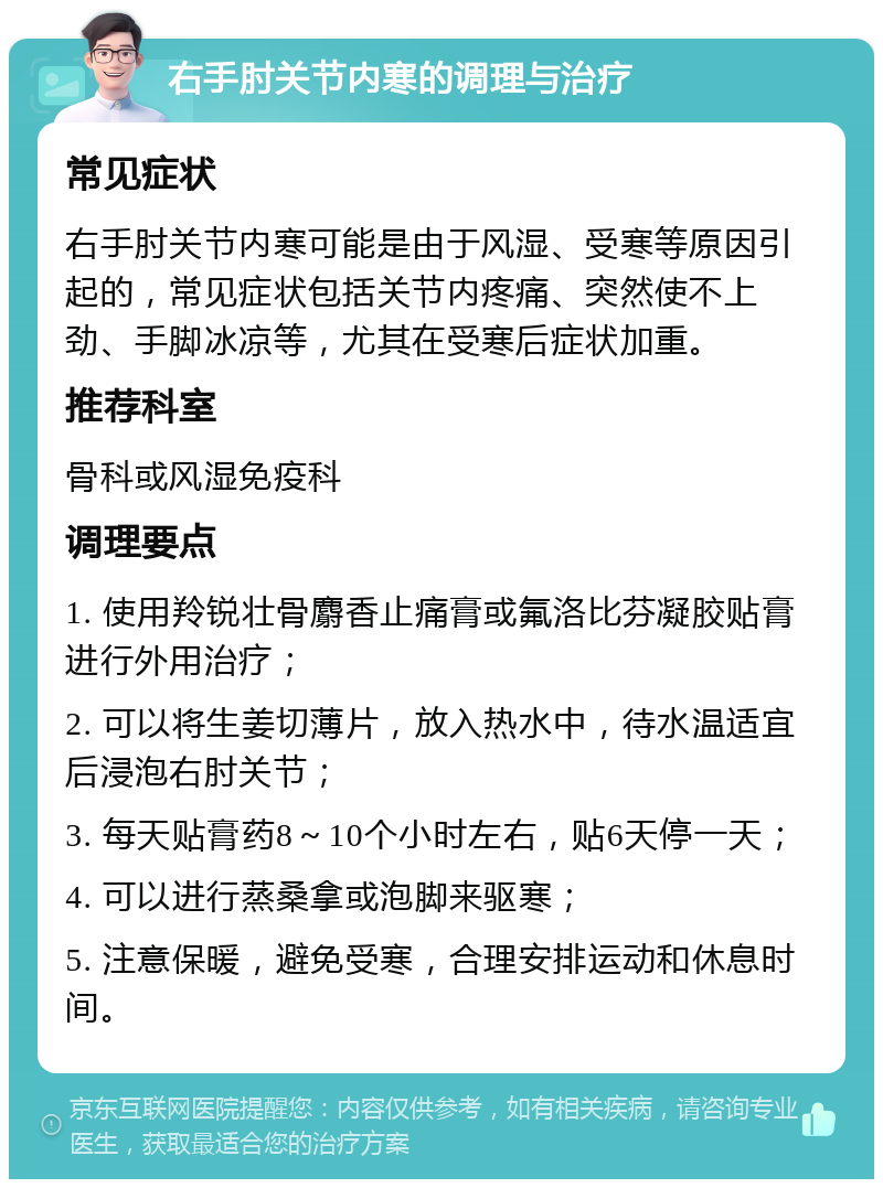 右手肘关节内寒的调理与治疗 常见症状 右手肘关节内寒可能是由于风湿、受寒等原因引起的，常见症状包括关节内疼痛、突然使不上劲、手脚冰凉等，尤其在受寒后症状加重。 推荐科室 骨科或风湿免疫科 调理要点 1. 使用羚锐壮骨麝香止痛膏或氟洛比芬凝胶贴膏进行外用治疗； 2. 可以将生姜切薄片，放入热水中，待水温适宜后浸泡右肘关节； 3. 每天贴膏药8～10个小时左右，贴6天停一天； 4. 可以进行蒸桑拿或泡脚来驱寒； 5. 注意保暖，避免受寒，合理安排运动和休息时间。