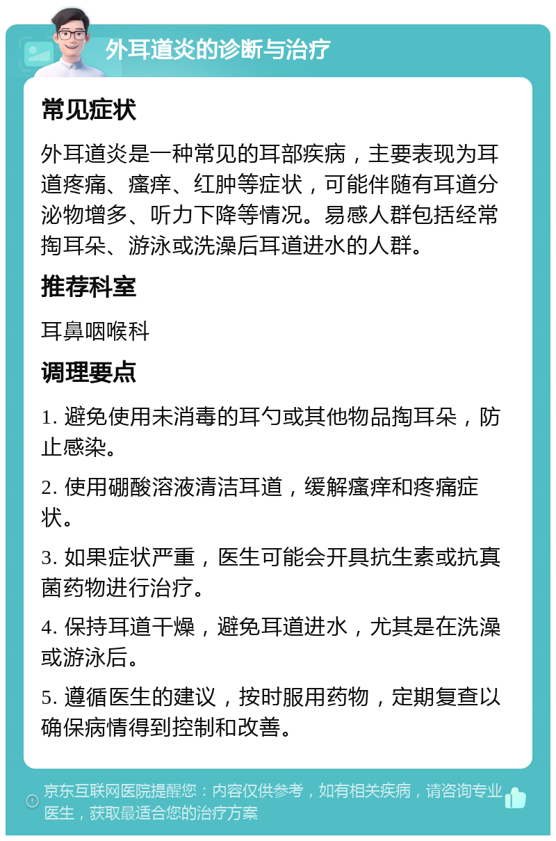 外耳道炎的诊断与治疗 常见症状 外耳道炎是一种常见的耳部疾病，主要表现为耳道疼痛、瘙痒、红肿等症状，可能伴随有耳道分泌物增多、听力下降等情况。易感人群包括经常掏耳朵、游泳或洗澡后耳道进水的人群。 推荐科室 耳鼻咽喉科 调理要点 1. 避免使用未消毒的耳勺或其他物品掏耳朵，防止感染。 2. 使用硼酸溶液清洁耳道，缓解瘙痒和疼痛症状。 3. 如果症状严重，医生可能会开具抗生素或抗真菌药物进行治疗。 4. 保持耳道干燥，避免耳道进水，尤其是在洗澡或游泳后。 5. 遵循医生的建议，按时服用药物，定期复查以确保病情得到控制和改善。