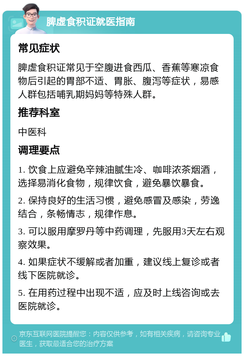 脾虚食积证就医指南 常见症状 脾虚食积证常见于空腹进食西瓜、香蕉等寒凉食物后引起的胃部不适、胃胀、腹泻等症状，易感人群包括哺乳期妈妈等特殊人群。 推荐科室 中医科 调理要点 1. 饮食上应避免辛辣油腻生冷、咖啡浓茶烟酒，选择易消化食物，规律饮食，避免暴饮暴食。 2. 保持良好的生活习惯，避免感冒及感染，劳逸结合，条畅情志，规律作息。 3. 可以服用摩罗丹等中药调理，先服用3天左右观察效果。 4. 如果症状不缓解或者加重，建议线上复诊或者线下医院就诊。 5. 在用药过程中出现不适，应及时上线咨询或去医院就诊。