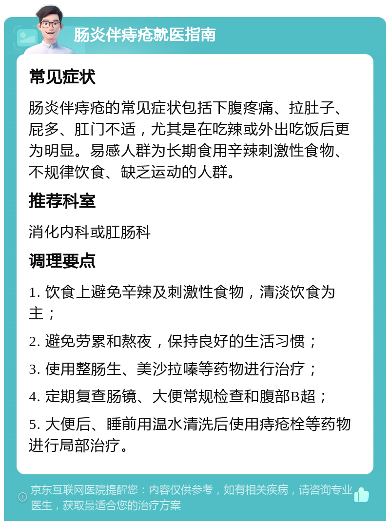 肠炎伴痔疮就医指南 常见症状 肠炎伴痔疮的常见症状包括下腹疼痛、拉肚子、屁多、肛门不适，尤其是在吃辣或外出吃饭后更为明显。易感人群为长期食用辛辣刺激性食物、不规律饮食、缺乏运动的人群。 推荐科室 消化内科或肛肠科 调理要点 1. 饮食上避免辛辣及刺激性食物，清淡饮食为主； 2. 避免劳累和熬夜，保持良好的生活习惯； 3. 使用整肠生、美沙拉嗪等药物进行治疗； 4. 定期复查肠镜、大便常规检查和腹部B超； 5. 大便后、睡前用温水清洗后使用痔疮栓等药物进行局部治疗。