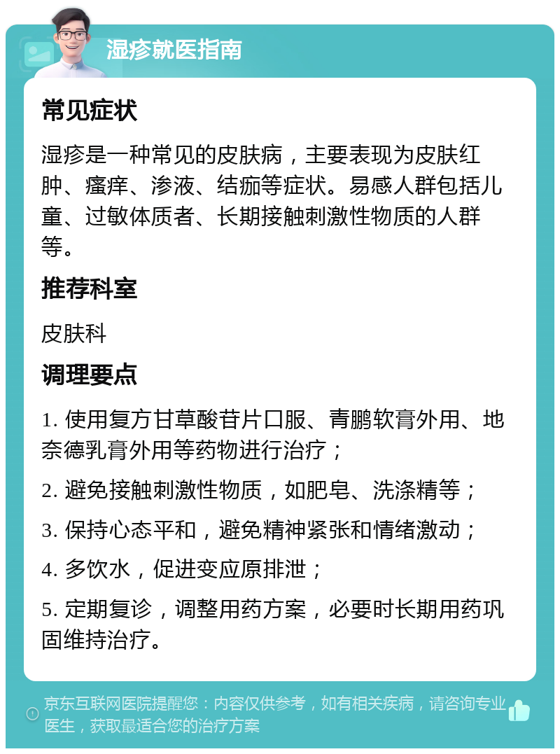 湿疹就医指南 常见症状 湿疹是一种常见的皮肤病，主要表现为皮肤红肿、瘙痒、渗液、结痂等症状。易感人群包括儿童、过敏体质者、长期接触刺激性物质的人群等。 推荐科室 皮肤科 调理要点 1. 使用复方甘草酸苷片口服、青鹏软膏外用、地奈德乳膏外用等药物进行治疗； 2. 避免接触刺激性物质，如肥皂、洗涤精等； 3. 保持心态平和，避免精神紧张和情绪激动； 4. 多饮水，促进变应原排泄； 5. 定期复诊，调整用药方案，必要时长期用药巩固维持治疗。