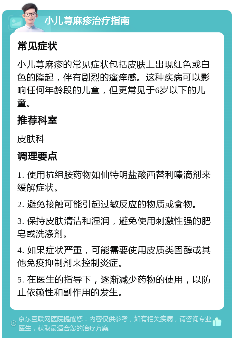 小儿荨麻疹治疗指南 常见症状 小儿荨麻疹的常见症状包括皮肤上出现红色或白色的隆起，伴有剧烈的瘙痒感。这种疾病可以影响任何年龄段的儿童，但更常见于6岁以下的儿童。 推荐科室 皮肤科 调理要点 1. 使用抗组胺药物如仙特明盐酸西替利嗪滴剂来缓解症状。 2. 避免接触可能引起过敏反应的物质或食物。 3. 保持皮肤清洁和湿润，避免使用刺激性强的肥皂或洗涤剂。 4. 如果症状严重，可能需要使用皮质类固醇或其他免疫抑制剂来控制炎症。 5. 在医生的指导下，逐渐减少药物的使用，以防止依赖性和副作用的发生。