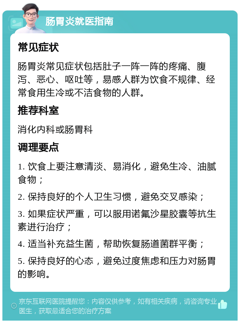 肠胃炎就医指南 常见症状 肠胃炎常见症状包括肚子一阵一阵的疼痛、腹泻、恶心、呕吐等，易感人群为饮食不规律、经常食用生冷或不洁食物的人群。 推荐科室 消化内科或肠胃科 调理要点 1. 饮食上要注意清淡、易消化，避免生冷、油腻食物； 2. 保持良好的个人卫生习惯，避免交叉感染； 3. 如果症状严重，可以服用诺氟沙星胶囊等抗生素进行治疗； 4. 适当补充益生菌，帮助恢复肠道菌群平衡； 5. 保持良好的心态，避免过度焦虑和压力对肠胃的影响。