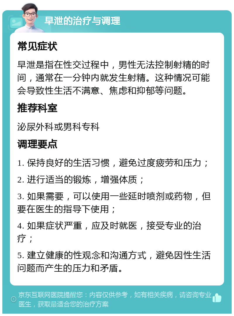 早泄的治疗与调理 常见症状 早泄是指在性交过程中，男性无法控制射精的时间，通常在一分钟内就发生射精。这种情况可能会导致性生活不满意、焦虑和抑郁等问题。 推荐科室 泌尿外科或男科专科 调理要点 1. 保持良好的生活习惯，避免过度疲劳和压力； 2. 进行适当的锻炼，增强体质； 3. 如果需要，可以使用一些延时喷剂或药物，但要在医生的指导下使用； 4. 如果症状严重，应及时就医，接受专业的治疗； 5. 建立健康的性观念和沟通方式，避免因性生活问题而产生的压力和矛盾。