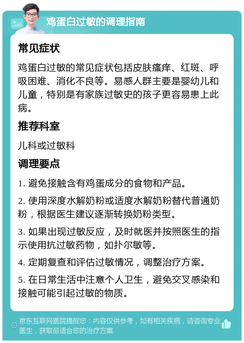 鸡蛋白过敏的调理指南 常见症状 鸡蛋白过敏的常见症状包括皮肤瘙痒、红斑、呼吸困难、消化不良等。易感人群主要是婴幼儿和儿童，特别是有家族过敏史的孩子更容易患上此病。 推荐科室 儿科或过敏科 调理要点 1. 避免接触含有鸡蛋成分的食物和产品。 2. 使用深度水解奶粉或适度水解奶粉替代普通奶粉，根据医生建议逐渐转换奶粉类型。 3. 如果出现过敏反应，及时就医并按照医生的指示使用抗过敏药物，如扑尔敏等。 4. 定期复查和评估过敏情况，调整治疗方案。 5. 在日常生活中注意个人卫生，避免交叉感染和接触可能引起过敏的物质。