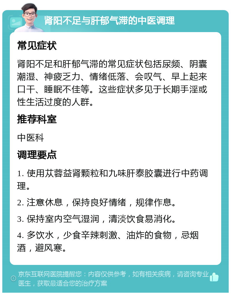 肾阳不足与肝郁气滞的中医调理 常见症状 肾阳不足和肝郁气滞的常见症状包括尿频、阴囊潮湿、神疲乏力、情绪低落、会叹气、早上起来口干、睡眠不佳等。这些症状多见于长期手淫或性生活过度的人群。 推荐科室 中医科 调理要点 1. 使用苁蓉益肾颗粒和九味肝泰胶囊进行中药调理。 2. 注意休息，保持良好情绪，规律作息。 3. 保持室内空气湿润，清淡饮食易消化。 4. 多饮水，少食辛辣刺激、油炸的食物，忌烟酒，避风寒。