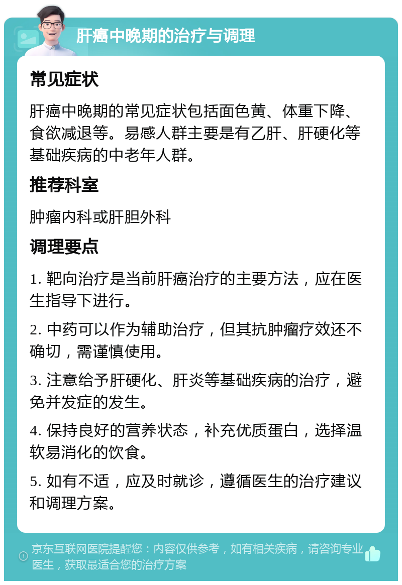 肝癌中晚期的治疗与调理 常见症状 肝癌中晚期的常见症状包括面色黄、体重下降、食欲减退等。易感人群主要是有乙肝、肝硬化等基础疾病的中老年人群。 推荐科室 肿瘤内科或肝胆外科 调理要点 1. 靶向治疗是当前肝癌治疗的主要方法，应在医生指导下进行。 2. 中药可以作为辅助治疗，但其抗肿瘤疗效还不确切，需谨慎使用。 3. 注意给予肝硬化、肝炎等基础疾病的治疗，避免并发症的发生。 4. 保持良好的营养状态，补充优质蛋白，选择温软易消化的饮食。 5. 如有不适，应及时就诊，遵循医生的治疗建议和调理方案。