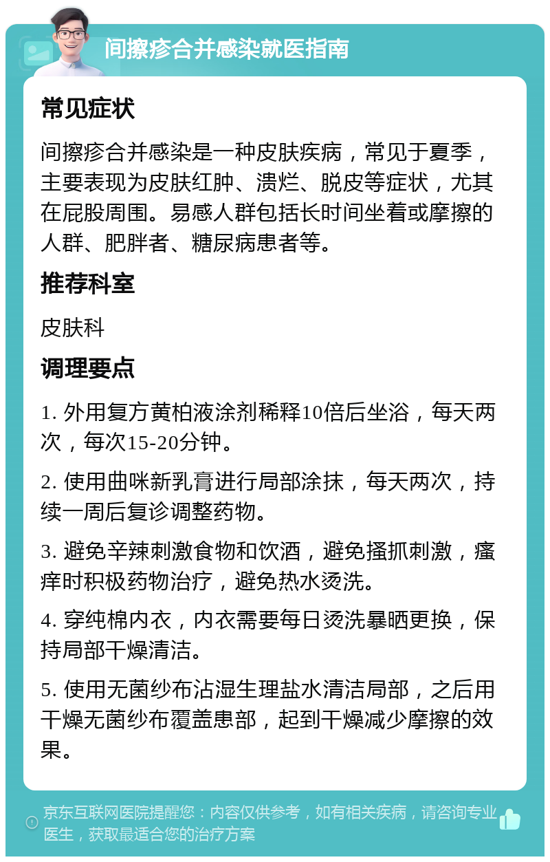 间擦疹合并感染就医指南 常见症状 间擦疹合并感染是一种皮肤疾病，常见于夏季，主要表现为皮肤红肿、溃烂、脱皮等症状，尤其在屁股周围。易感人群包括长时间坐着或摩擦的人群、肥胖者、糖尿病患者等。 推荐科室 皮肤科 调理要点 1. 外用复方黄柏液涂剂稀释10倍后坐浴，每天两次，每次15-20分钟。 2. 使用曲咪新乳膏进行局部涂抹，每天两次，持续一周后复诊调整药物。 3. 避免辛辣刺激食物和饮酒，避免搔抓刺激，瘙痒时积极药物治疗，避免热水烫洗。 4. 穿纯棉内衣，内衣需要每日烫洗暴晒更换，保持局部干燥清洁。 5. 使用无菌纱布沾湿生理盐水清洁局部，之后用干燥无菌纱布覆盖患部，起到干燥减少摩擦的效果。