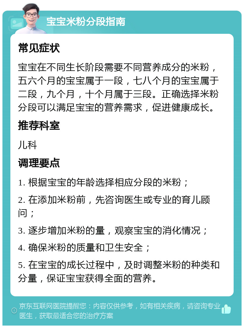 宝宝米粉分段指南 常见症状 宝宝在不同生长阶段需要不同营养成分的米粉，五六个月的宝宝属于一段，七八个月的宝宝属于二段，九个月，十个月属于三段。正确选择米粉分段可以满足宝宝的营养需求，促进健康成长。 推荐科室 儿科 调理要点 1. 根据宝宝的年龄选择相应分段的米粉； 2. 在添加米粉前，先咨询医生或专业的育儿顾问； 3. 逐步增加米粉的量，观察宝宝的消化情况； 4. 确保米粉的质量和卫生安全； 5. 在宝宝的成长过程中，及时调整米粉的种类和分量，保证宝宝获得全面的营养。