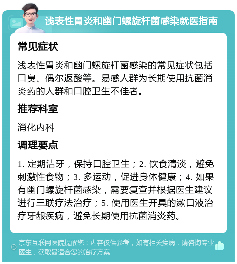 浅表性胃炎和幽门螺旋杆菌感染就医指南 常见症状 浅表性胃炎和幽门螺旋杆菌感染的常见症状包括口臭、偶尔返酸等。易感人群为长期使用抗菌消炎药的人群和口腔卫生不佳者。 推荐科室 消化内科 调理要点 1. 定期洁牙，保持口腔卫生；2. 饮食清淡，避免刺激性食物；3. 多运动，促进身体健康；4. 如果有幽门螺旋杆菌感染，需要复查并根据医生建议进行三联疗法治疗；5. 使用医生开具的漱口液治疗牙龈疾病，避免长期使用抗菌消炎药。