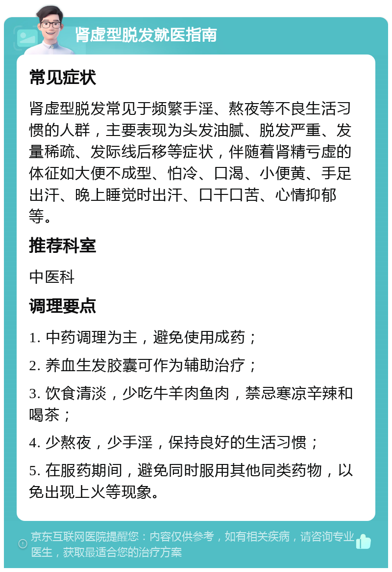 肾虚型脱发就医指南 常见症状 肾虚型脱发常见于频繁手淫、熬夜等不良生活习惯的人群，主要表现为头发油腻、脱发严重、发量稀疏、发际线后移等症状，伴随着肾精亏虚的体征如大便不成型、怕冷、口渴、小便黄、手足出汗、晚上睡觉时出汗、口干口苦、心情抑郁等。 推荐科室 中医科 调理要点 1. 中药调理为主，避免使用成药； 2. 养血生发胶囊可作为辅助治疗； 3. 饮食清淡，少吃牛羊肉鱼肉，禁忌寒凉辛辣和喝茶； 4. 少熬夜，少手淫，保持良好的生活习惯； 5. 在服药期间，避免同时服用其他同类药物，以免出现上火等现象。