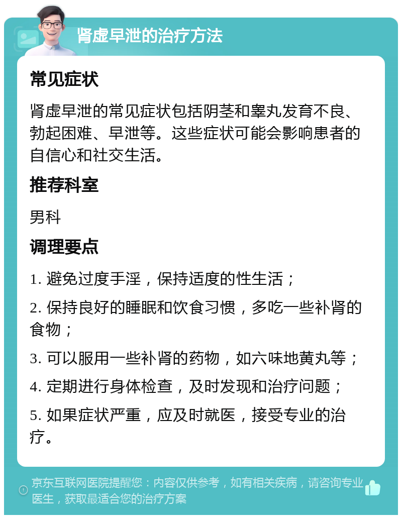 肾虚早泄的治疗方法 常见症状 肾虚早泄的常见症状包括阴茎和睾丸发育不良、勃起困难、早泄等。这些症状可能会影响患者的自信心和社交生活。 推荐科室 男科 调理要点 1. 避免过度手淫，保持适度的性生活； 2. 保持良好的睡眠和饮食习惯，多吃一些补肾的食物； 3. 可以服用一些补肾的药物，如六味地黄丸等； 4. 定期进行身体检查，及时发现和治疗问题； 5. 如果症状严重，应及时就医，接受专业的治疗。