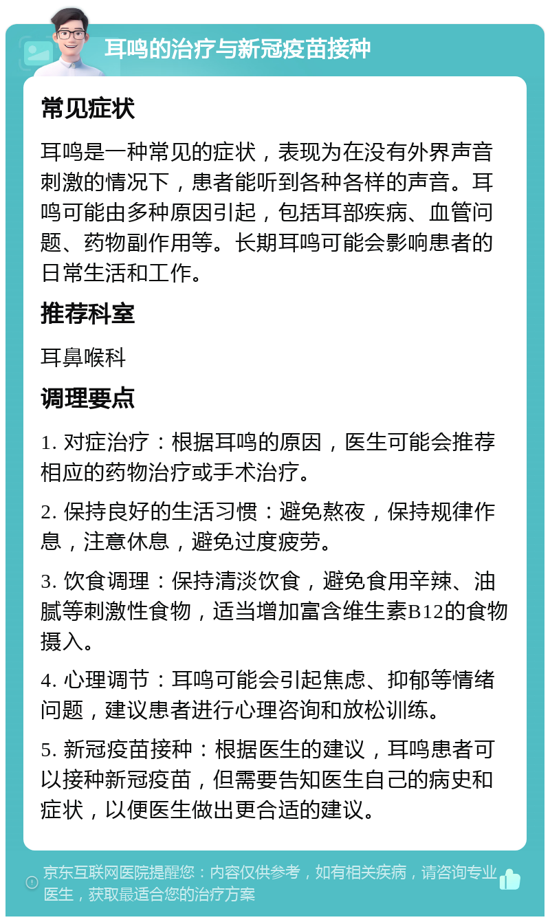 耳鸣的治疗与新冠疫苗接种 常见症状 耳鸣是一种常见的症状，表现为在没有外界声音刺激的情况下，患者能听到各种各样的声音。耳鸣可能由多种原因引起，包括耳部疾病、血管问题、药物副作用等。长期耳鸣可能会影响患者的日常生活和工作。 推荐科室 耳鼻喉科 调理要点 1. 对症治疗：根据耳鸣的原因，医生可能会推荐相应的药物治疗或手术治疗。 2. 保持良好的生活习惯：避免熬夜，保持规律作息，注意休息，避免过度疲劳。 3. 饮食调理：保持清淡饮食，避免食用辛辣、油腻等刺激性食物，适当增加富含维生素B12的食物摄入。 4. 心理调节：耳鸣可能会引起焦虑、抑郁等情绪问题，建议患者进行心理咨询和放松训练。 5. 新冠疫苗接种：根据医生的建议，耳鸣患者可以接种新冠疫苗，但需要告知医生自己的病史和症状，以便医生做出更合适的建议。