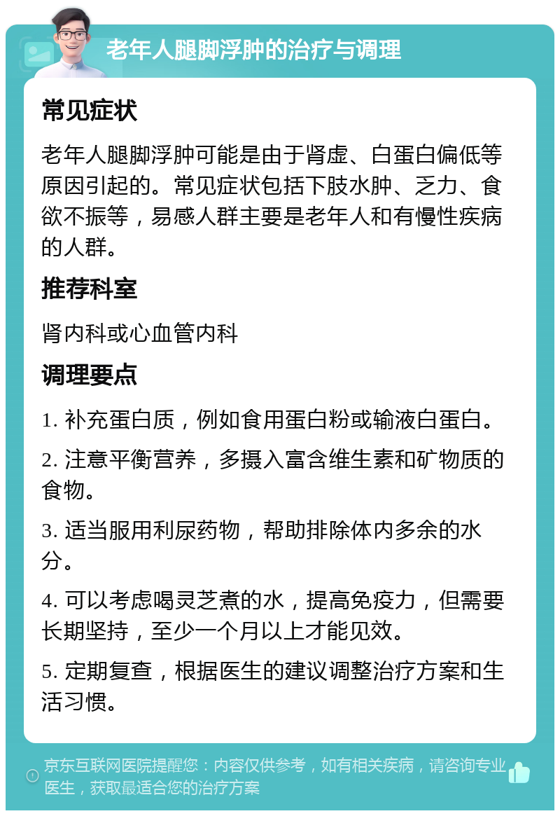 老年人腿脚浮肿的治疗与调理 常见症状 老年人腿脚浮肿可能是由于肾虚、白蛋白偏低等原因引起的。常见症状包括下肢水肿、乏力、食欲不振等，易感人群主要是老年人和有慢性疾病的人群。 推荐科室 肾内科或心血管内科 调理要点 1. 补充蛋白质，例如食用蛋白粉或输液白蛋白。 2. 注意平衡营养，多摄入富含维生素和矿物质的食物。 3. 适当服用利尿药物，帮助排除体内多余的水分。 4. 可以考虑喝灵芝煮的水，提高免疫力，但需要长期坚持，至少一个月以上才能见效。 5. 定期复查，根据医生的建议调整治疗方案和生活习惯。