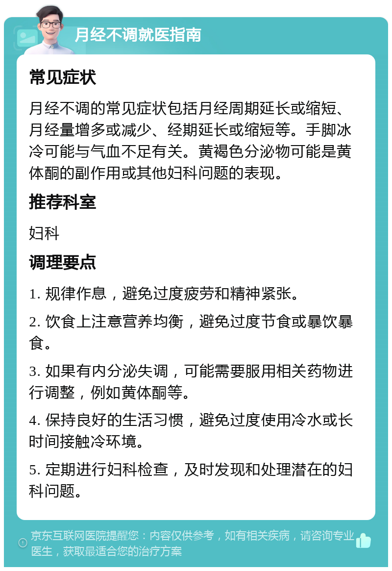 月经不调就医指南 常见症状 月经不调的常见症状包括月经周期延长或缩短、月经量增多或减少、经期延长或缩短等。手脚冰冷可能与气血不足有关。黄褐色分泌物可能是黄体酮的副作用或其他妇科问题的表现。 推荐科室 妇科 调理要点 1. 规律作息，避免过度疲劳和精神紧张。 2. 饮食上注意营养均衡，避免过度节食或暴饮暴食。 3. 如果有内分泌失调，可能需要服用相关药物进行调整，例如黄体酮等。 4. 保持良好的生活习惯，避免过度使用冷水或长时间接触冷环境。 5. 定期进行妇科检查，及时发现和处理潜在的妇科问题。