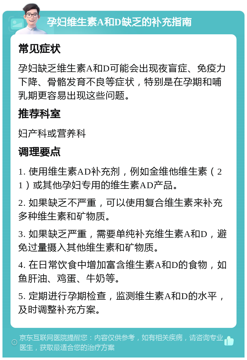 孕妇维生素A和D缺乏的补充指南 常见症状 孕妇缺乏维生素A和D可能会出现夜盲症、免疫力下降、骨骼发育不良等症状，特别是在孕期和哺乳期更容易出现这些问题。 推荐科室 妇产科或营养科 调理要点 1. 使用维生素AD补充剂，例如金维他维生素（21）或其他孕妇专用的维生素AD产品。 2. 如果缺乏不严重，可以使用复合维生素来补充多种维生素和矿物质。 3. 如果缺乏严重，需要单纯补充维生素A和D，避免过量摄入其他维生素和矿物质。 4. 在日常饮食中增加富含维生素A和D的食物，如鱼肝油、鸡蛋、牛奶等。 5. 定期进行孕期检查，监测维生素A和D的水平，及时调整补充方案。