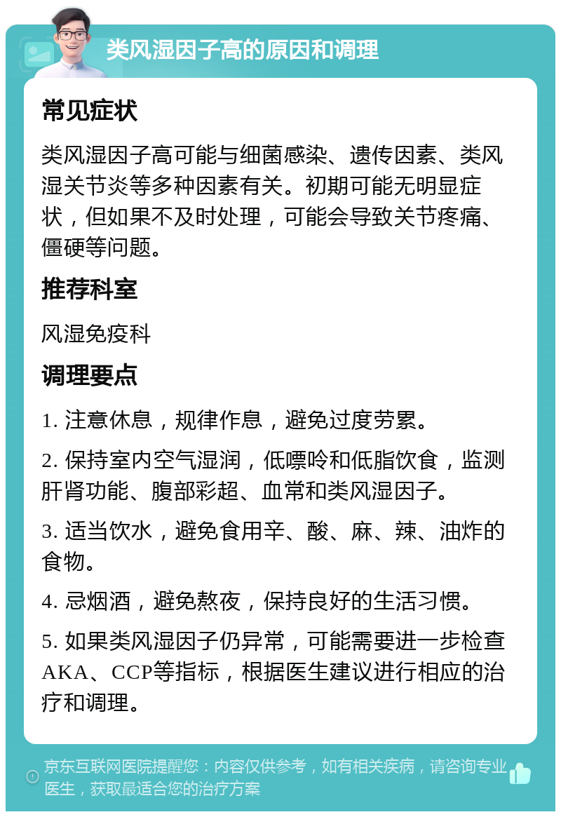 类风湿因子高的原因和调理 常见症状 类风湿因子高可能与细菌感染、遗传因素、类风湿关节炎等多种因素有关。初期可能无明显症状，但如果不及时处理，可能会导致关节疼痛、僵硬等问题。 推荐科室 风湿免疫科 调理要点 1. 注意休息，规律作息，避免过度劳累。 2. 保持室内空气湿润，低嘌呤和低脂饮食，监测肝肾功能、腹部彩超、血常和类风湿因子。 3. 适当饮水，避免食用辛、酸、麻、辣、油炸的食物。 4. 忌烟酒，避免熬夜，保持良好的生活习惯。 5. 如果类风湿因子仍异常，可能需要进一步检查AKA、CCP等指标，根据医生建议进行相应的治疗和调理。