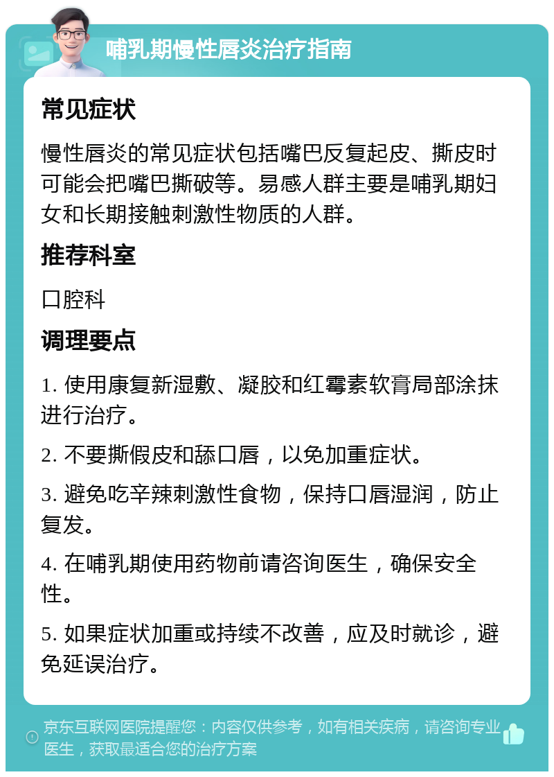 哺乳期慢性唇炎治疗指南 常见症状 慢性唇炎的常见症状包括嘴巴反复起皮、撕皮时可能会把嘴巴撕破等。易感人群主要是哺乳期妇女和长期接触刺激性物质的人群。 推荐科室 口腔科 调理要点 1. 使用康复新湿敷、凝胶和红霉素软膏局部涂抹进行治疗。 2. 不要撕假皮和舔口唇，以免加重症状。 3. 避免吃辛辣刺激性食物，保持口唇湿润，防止复发。 4. 在哺乳期使用药物前请咨询医生，确保安全性。 5. 如果症状加重或持续不改善，应及时就诊，避免延误治疗。