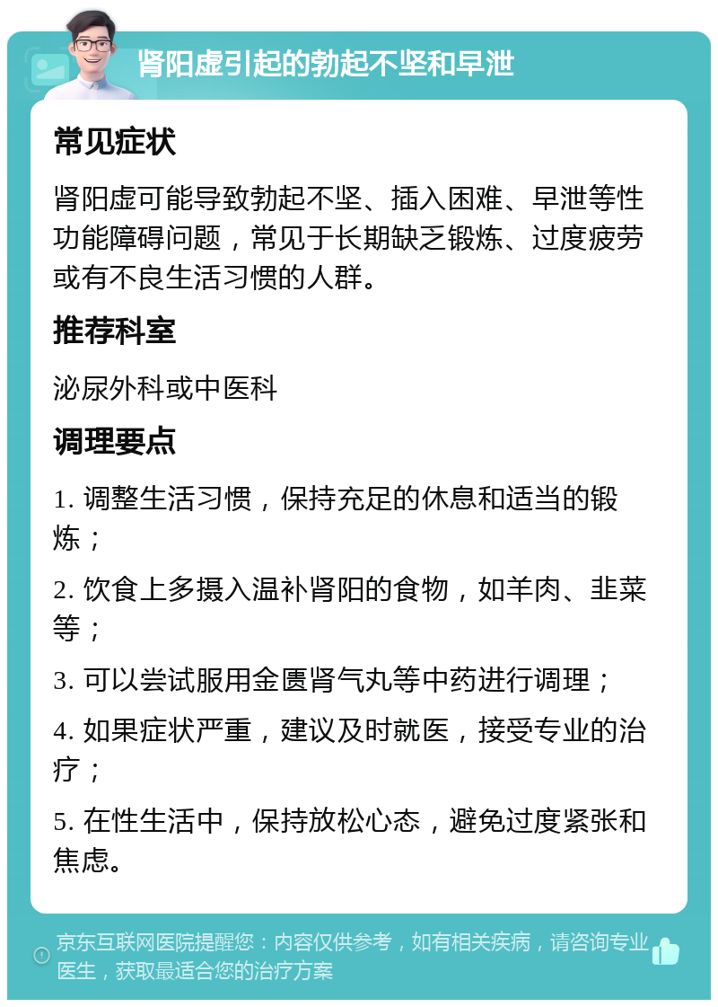 肾阳虚引起的勃起不坚和早泄 常见症状 肾阳虚可能导致勃起不坚、插入困难、早泄等性功能障碍问题，常见于长期缺乏锻炼、过度疲劳或有不良生活习惯的人群。 推荐科室 泌尿外科或中医科 调理要点 1. 调整生活习惯，保持充足的休息和适当的锻炼； 2. 饮食上多摄入温补肾阳的食物，如羊肉、韭菜等； 3. 可以尝试服用金匮肾气丸等中药进行调理； 4. 如果症状严重，建议及时就医，接受专业的治疗； 5. 在性生活中，保持放松心态，避免过度紧张和焦虑。