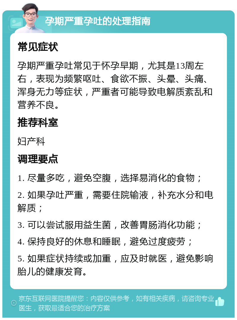 孕期严重孕吐的处理指南 常见症状 孕期严重孕吐常见于怀孕早期，尤其是13周左右，表现为频繁呕吐、食欲不振、头晕、头痛、浑身无力等症状，严重者可能导致电解质紊乱和营养不良。 推荐科室 妇产科 调理要点 1. 尽量多吃，避免空腹，选择易消化的食物； 2. 如果孕吐严重，需要住院输液，补充水分和电解质； 3. 可以尝试服用益生菌，改善胃肠消化功能； 4. 保持良好的休息和睡眠，避免过度疲劳； 5. 如果症状持续或加重，应及时就医，避免影响胎儿的健康发育。