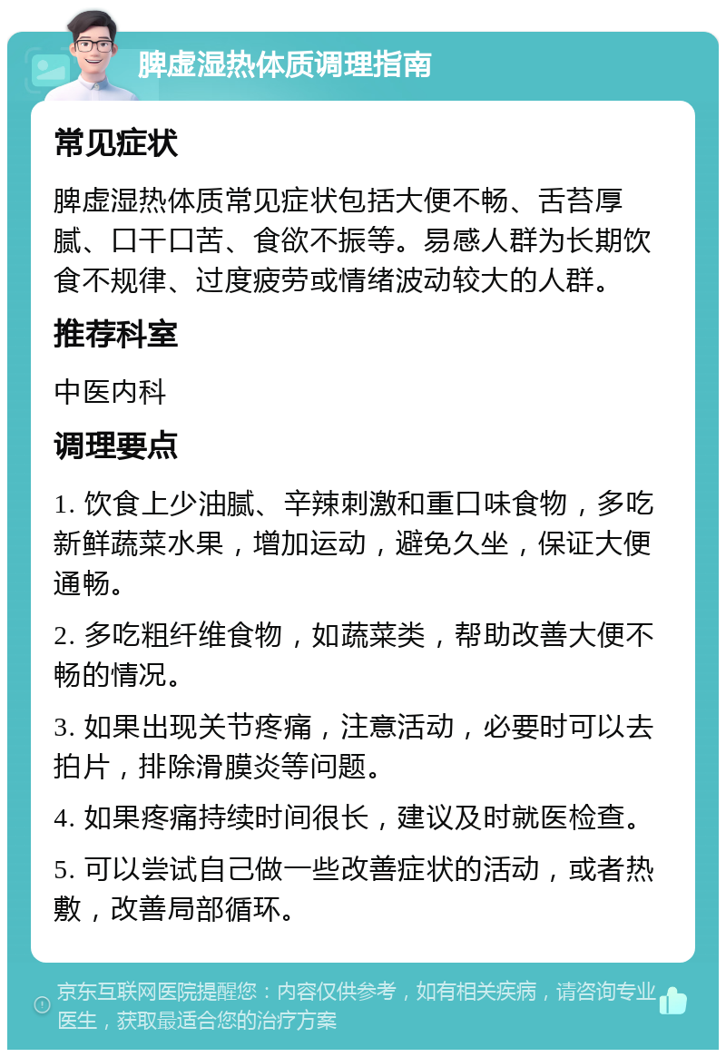 脾虚湿热体质调理指南 常见症状 脾虚湿热体质常见症状包括大便不畅、舌苔厚腻、口干口苦、食欲不振等。易感人群为长期饮食不规律、过度疲劳或情绪波动较大的人群。 推荐科室 中医内科 调理要点 1. 饮食上少油腻、辛辣刺激和重口味食物，多吃新鲜蔬菜水果，增加运动，避免久坐，保证大便通畅。 2. 多吃粗纤维食物，如蔬菜类，帮助改善大便不畅的情况。 3. 如果出现关节疼痛，注意活动，必要时可以去拍片，排除滑膜炎等问题。 4. 如果疼痛持续时间很长，建议及时就医检查。 5. 可以尝试自己做一些改善症状的活动，或者热敷，改善局部循环。