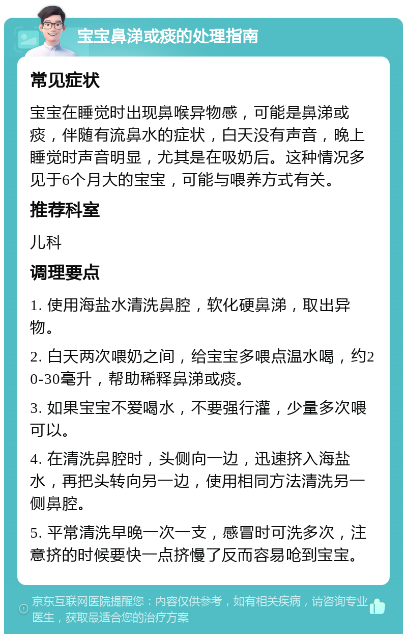 宝宝鼻涕或痰的处理指南 常见症状 宝宝在睡觉时出现鼻喉异物感，可能是鼻涕或痰，伴随有流鼻水的症状，白天没有声音，晚上睡觉时声音明显，尤其是在吸奶后。这种情况多见于6个月大的宝宝，可能与喂养方式有关。 推荐科室 儿科 调理要点 1. 使用海盐水清洗鼻腔，软化硬鼻涕，取出异物。 2. 白天两次喂奶之间，给宝宝多喂点温水喝，约20-30毫升，帮助稀释鼻涕或痰。 3. 如果宝宝不爱喝水，不要强行灌，少量多次喂可以。 4. 在清洗鼻腔时，头侧向一边，迅速挤入海盐水，再把头转向另一边，使用相同方法清洗另一侧鼻腔。 5. 平常清洗早晚一次一支，感冒时可洗多次，注意挤的时候要快一点挤慢了反而容易呛到宝宝。