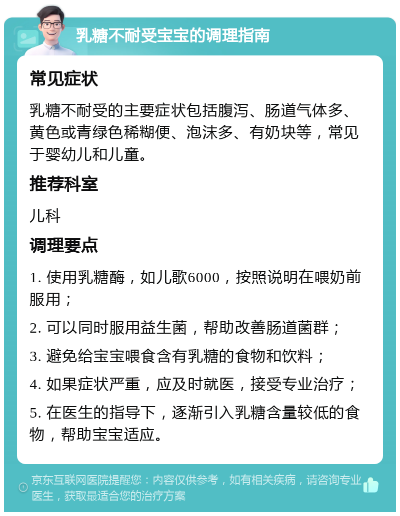 乳糖不耐受宝宝的调理指南 常见症状 乳糖不耐受的主要症状包括腹泻、肠道气体多、黄色或青绿色稀糊便、泡沫多、有奶块等，常见于婴幼儿和儿童。 推荐科室 儿科 调理要点 1. 使用乳糖酶，如儿歌6000，按照说明在喂奶前服用； 2. 可以同时服用益生菌，帮助改善肠道菌群； 3. 避免给宝宝喂食含有乳糖的食物和饮料； 4. 如果症状严重，应及时就医，接受专业治疗； 5. 在医生的指导下，逐渐引入乳糖含量较低的食物，帮助宝宝适应。