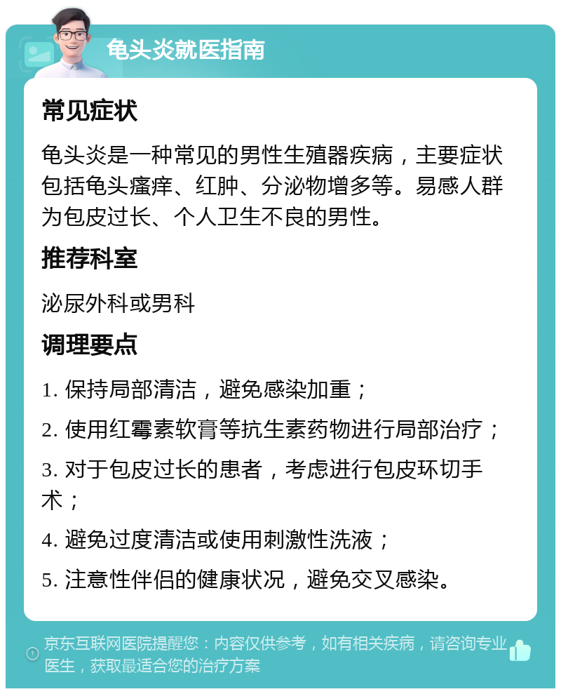 龟头炎就医指南 常见症状 龟头炎是一种常见的男性生殖器疾病，主要症状包括龟头瘙痒、红肿、分泌物增多等。易感人群为包皮过长、个人卫生不良的男性。 推荐科室 泌尿外科或男科 调理要点 1. 保持局部清洁，避免感染加重； 2. 使用红霉素软膏等抗生素药物进行局部治疗； 3. 对于包皮过长的患者，考虑进行包皮环切手术； 4. 避免过度清洁或使用刺激性洗液； 5. 注意性伴侣的健康状况，避免交叉感染。