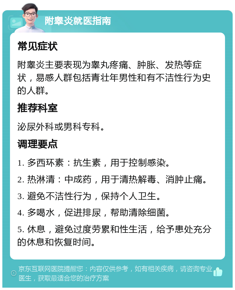 附睾炎就医指南 常见症状 附睾炎主要表现为睾丸疼痛、肿胀、发热等症状，易感人群包括青壮年男性和有不洁性行为史的人群。 推荐科室 泌尿外科或男科专科。 调理要点 1. 多西环素：抗生素，用于控制感染。 2. 热淋清：中成药，用于清热解毒、消肿止痛。 3. 避免不洁性行为，保持个人卫生。 4. 多喝水，促进排尿，帮助清除细菌。 5. 休息，避免过度劳累和性生活，给予患处充分的休息和恢复时间。