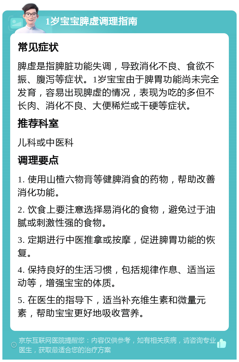 1岁宝宝脾虚调理指南 常见症状 脾虚是指脾脏功能失调，导致消化不良、食欲不振、腹泻等症状。1岁宝宝由于脾胃功能尚未完全发育，容易出现脾虚的情况，表现为吃的多但不长肉、消化不良、大便稀烂或干硬等症状。 推荐科室 儿科或中医科 调理要点 1. 使用山楂六物膏等健脾消食的药物，帮助改善消化功能。 2. 饮食上要注意选择易消化的食物，避免过于油腻或刺激性强的食物。 3. 定期进行中医推拿或按摩，促进脾胃功能的恢复。 4. 保持良好的生活习惯，包括规律作息、适当运动等，增强宝宝的体质。 5. 在医生的指导下，适当补充维生素和微量元素，帮助宝宝更好地吸收营养。