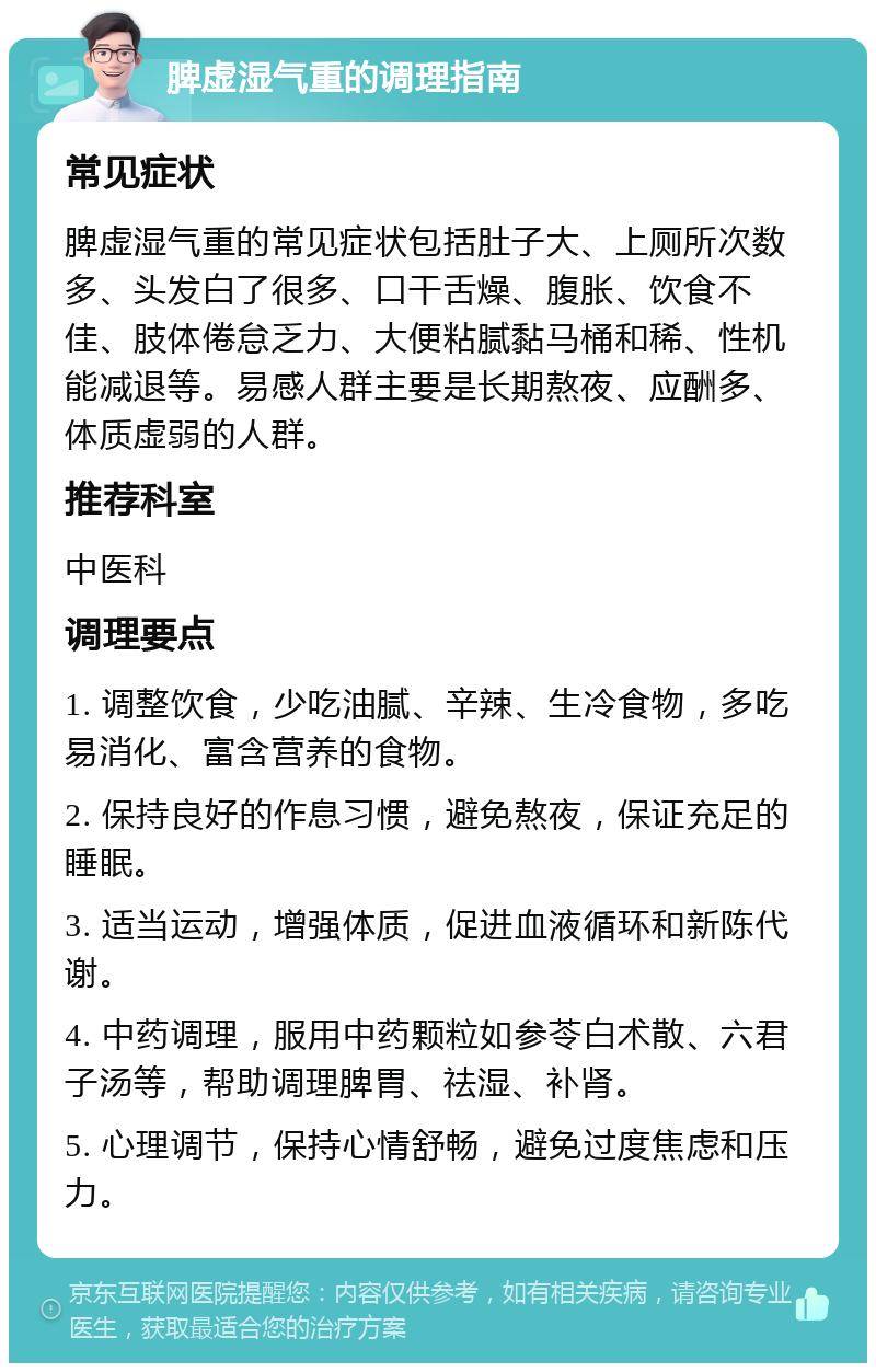 脾虚湿气重的调理指南 常见症状 脾虚湿气重的常见症状包括肚子大、上厕所次数多、头发白了很多、口干舌燥、腹胀、饮食不佳、肢体倦怠乏力、大便粘腻黏马桶和稀、性机能减退等。易感人群主要是长期熬夜、应酬多、体质虚弱的人群。 推荐科室 中医科 调理要点 1. 调整饮食，少吃油腻、辛辣、生冷食物，多吃易消化、富含营养的食物。 2. 保持良好的作息习惯，避免熬夜，保证充足的睡眠。 3. 适当运动，增强体质，促进血液循环和新陈代谢。 4. 中药调理，服用中药颗粒如参苓白术散、六君子汤等，帮助调理脾胃、祛湿、补肾。 5. 心理调节，保持心情舒畅，避免过度焦虑和压力。