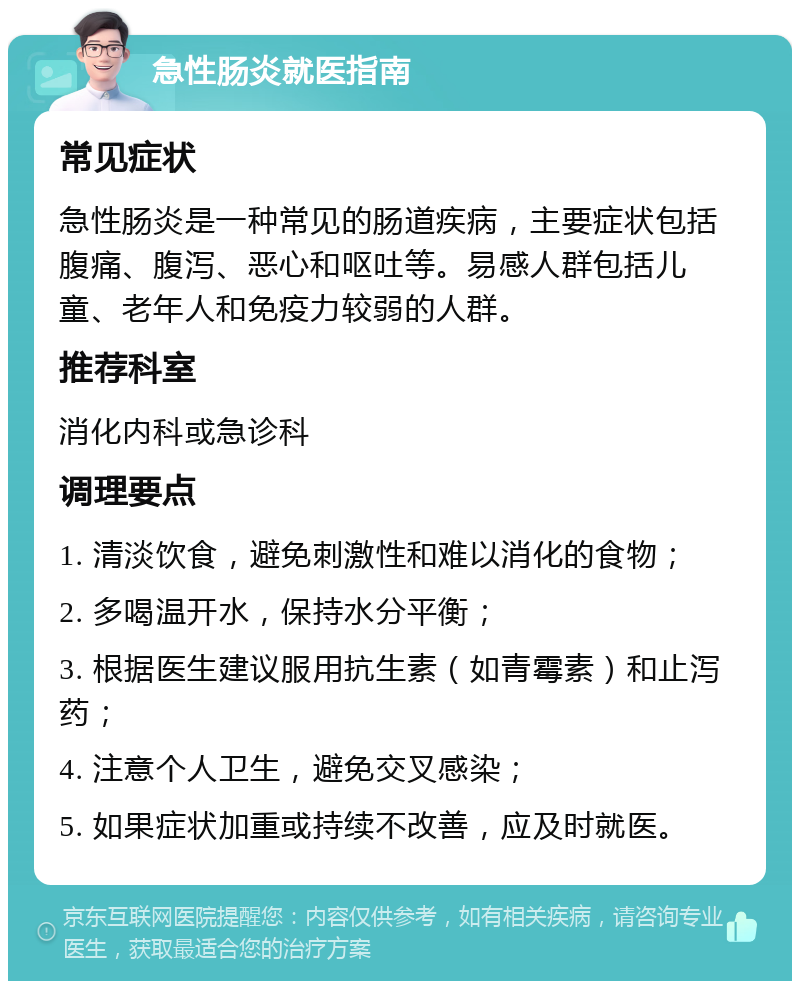 急性肠炎就医指南 常见症状 急性肠炎是一种常见的肠道疾病，主要症状包括腹痛、腹泻、恶心和呕吐等。易感人群包括儿童、老年人和免疫力较弱的人群。 推荐科室 消化内科或急诊科 调理要点 1. 清淡饮食，避免刺激性和难以消化的食物； 2. 多喝温开水，保持水分平衡； 3. 根据医生建议服用抗生素（如青霉素）和止泻药； 4. 注意个人卫生，避免交叉感染； 5. 如果症状加重或持续不改善，应及时就医。