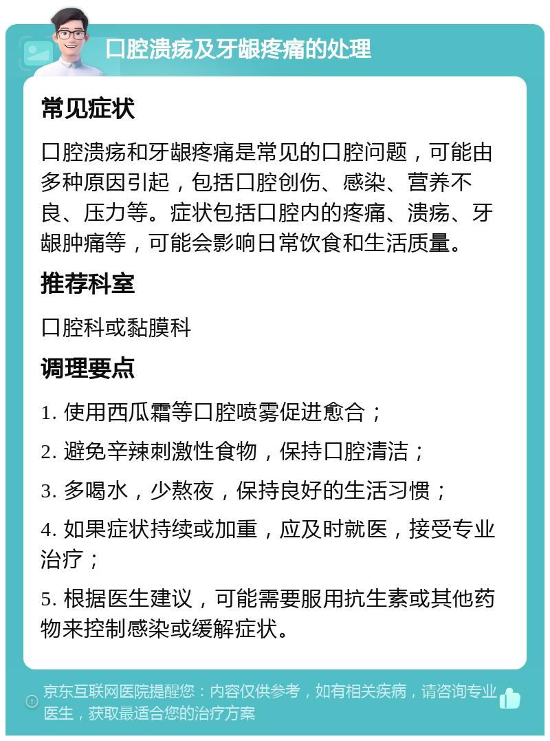 口腔溃疡及牙龈疼痛的处理 常见症状 口腔溃疡和牙龈疼痛是常见的口腔问题，可能由多种原因引起，包括口腔创伤、感染、营养不良、压力等。症状包括口腔内的疼痛、溃疡、牙龈肿痛等，可能会影响日常饮食和生活质量。 推荐科室 口腔科或黏膜科 调理要点 1. 使用西瓜霜等口腔喷雾促进愈合； 2. 避免辛辣刺激性食物，保持口腔清洁； 3. 多喝水，少熬夜，保持良好的生活习惯； 4. 如果症状持续或加重，应及时就医，接受专业治疗； 5. 根据医生建议，可能需要服用抗生素或其他药物来控制感染或缓解症状。