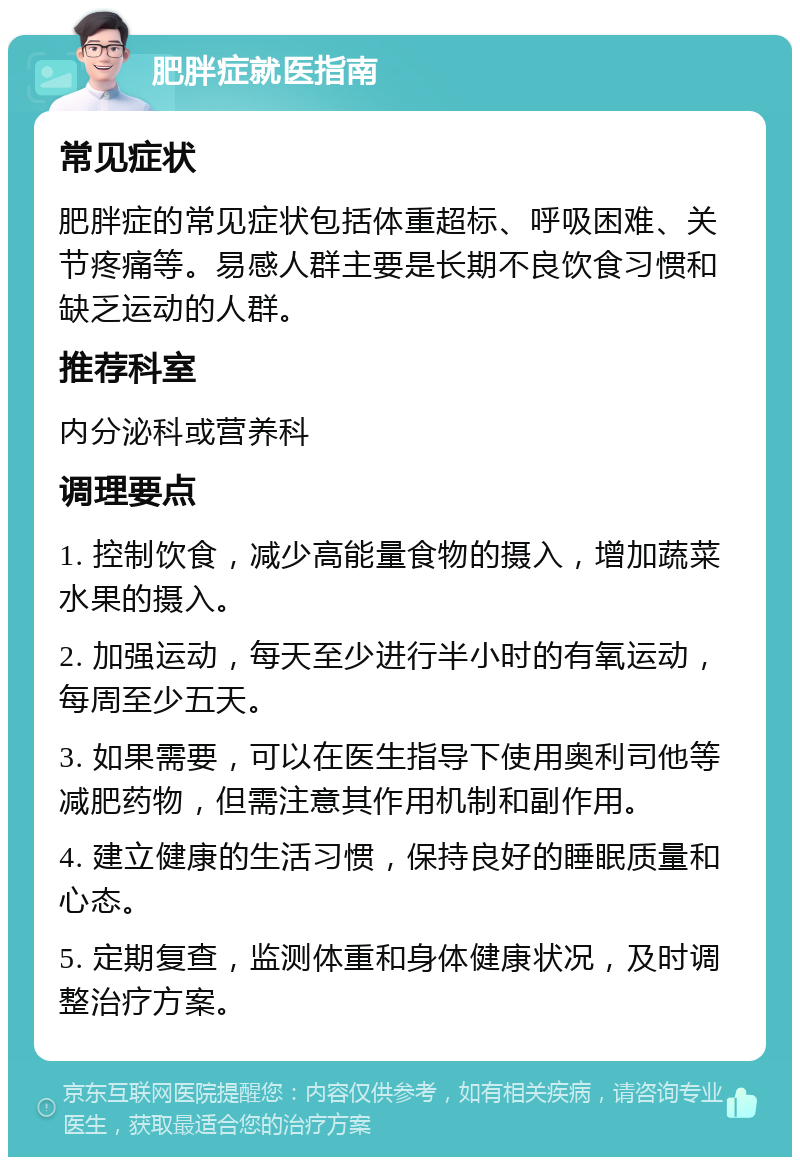 肥胖症就医指南 常见症状 肥胖症的常见症状包括体重超标、呼吸困难、关节疼痛等。易感人群主要是长期不良饮食习惯和缺乏运动的人群。 推荐科室 内分泌科或营养科 调理要点 1. 控制饮食，减少高能量食物的摄入，增加蔬菜水果的摄入。 2. 加强运动，每天至少进行半小时的有氧运动，每周至少五天。 3. 如果需要，可以在医生指导下使用奥利司他等减肥药物，但需注意其作用机制和副作用。 4. 建立健康的生活习惯，保持良好的睡眠质量和心态。 5. 定期复查，监测体重和身体健康状况，及时调整治疗方案。