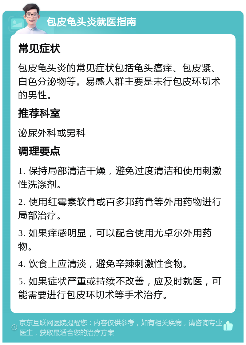 包皮龟头炎就医指南 常见症状 包皮龟头炎的常见症状包括龟头瘙痒、包皮紧、白色分泌物等。易感人群主要是未行包皮环切术的男性。 推荐科室 泌尿外科或男科 调理要点 1. 保持局部清洁干燥，避免过度清洁和使用刺激性洗涤剂。 2. 使用红霉素软膏或百多邦药膏等外用药物进行局部治疗。 3. 如果痒感明显，可以配合使用尤卓尔外用药物。 4. 饮食上应清淡，避免辛辣刺激性食物。 5. 如果症状严重或持续不改善，应及时就医，可能需要进行包皮环切术等手术治疗。