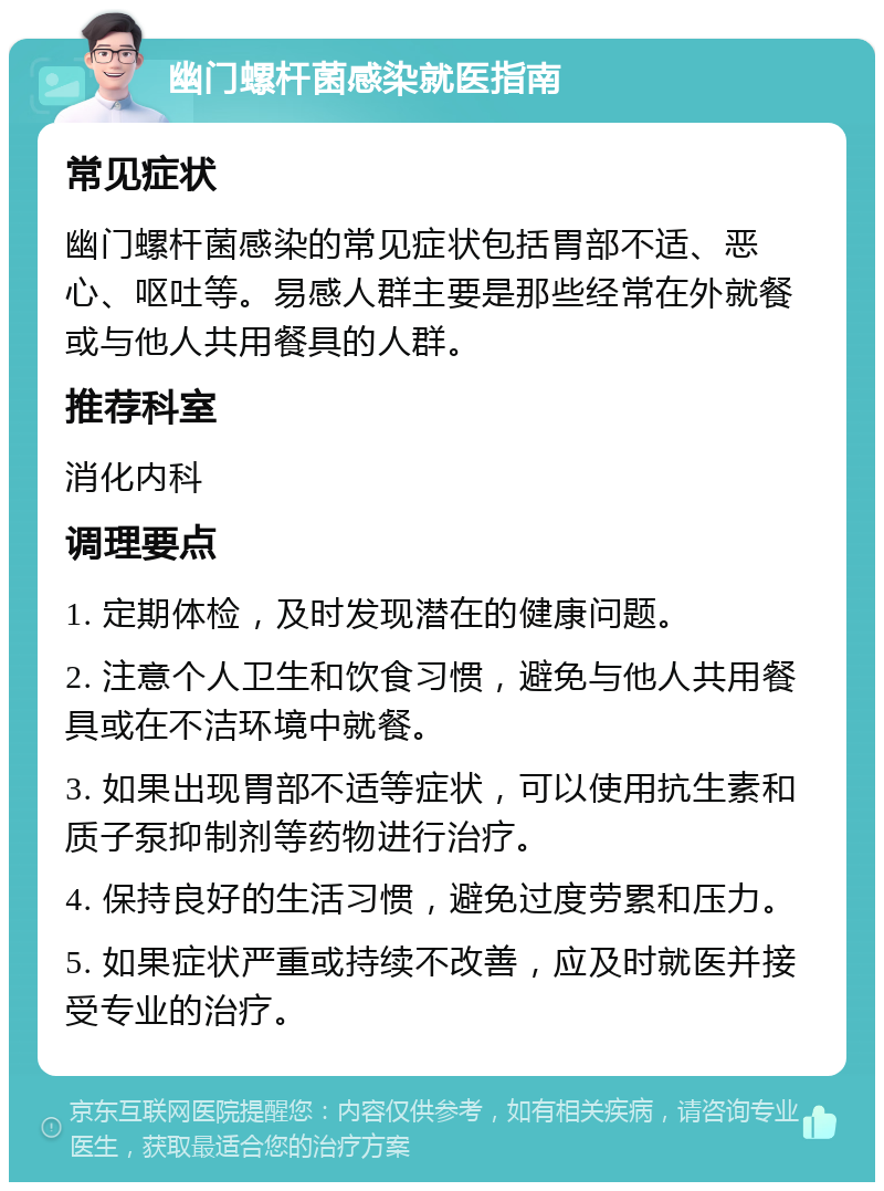 幽门螺杆菌感染就医指南 常见症状 幽门螺杆菌感染的常见症状包括胃部不适、恶心、呕吐等。易感人群主要是那些经常在外就餐或与他人共用餐具的人群。 推荐科室 消化内科 调理要点 1. 定期体检，及时发现潜在的健康问题。 2. 注意个人卫生和饮食习惯，避免与他人共用餐具或在不洁环境中就餐。 3. 如果出现胃部不适等症状，可以使用抗生素和质子泵抑制剂等药物进行治疗。 4. 保持良好的生活习惯，避免过度劳累和压力。 5. 如果症状严重或持续不改善，应及时就医并接受专业的治疗。