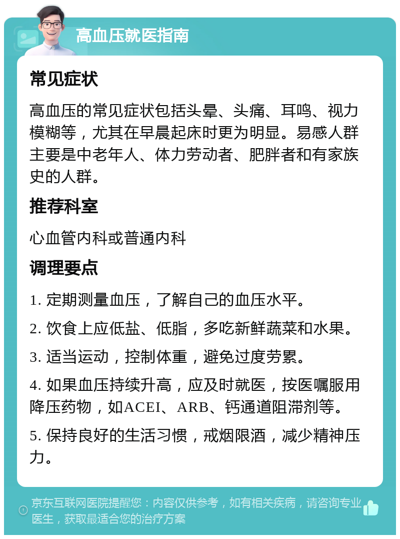 高血压就医指南 常见症状 高血压的常见症状包括头晕、头痛、耳鸣、视力模糊等，尤其在早晨起床时更为明显。易感人群主要是中老年人、体力劳动者、肥胖者和有家族史的人群。 推荐科室 心血管内科或普通内科 调理要点 1. 定期测量血压，了解自己的血压水平。 2. 饮食上应低盐、低脂，多吃新鲜蔬菜和水果。 3. 适当运动，控制体重，避免过度劳累。 4. 如果血压持续升高，应及时就医，按医嘱服用降压药物，如ACEI、ARB、钙通道阻滞剂等。 5. 保持良好的生活习惯，戒烟限酒，减少精神压力。