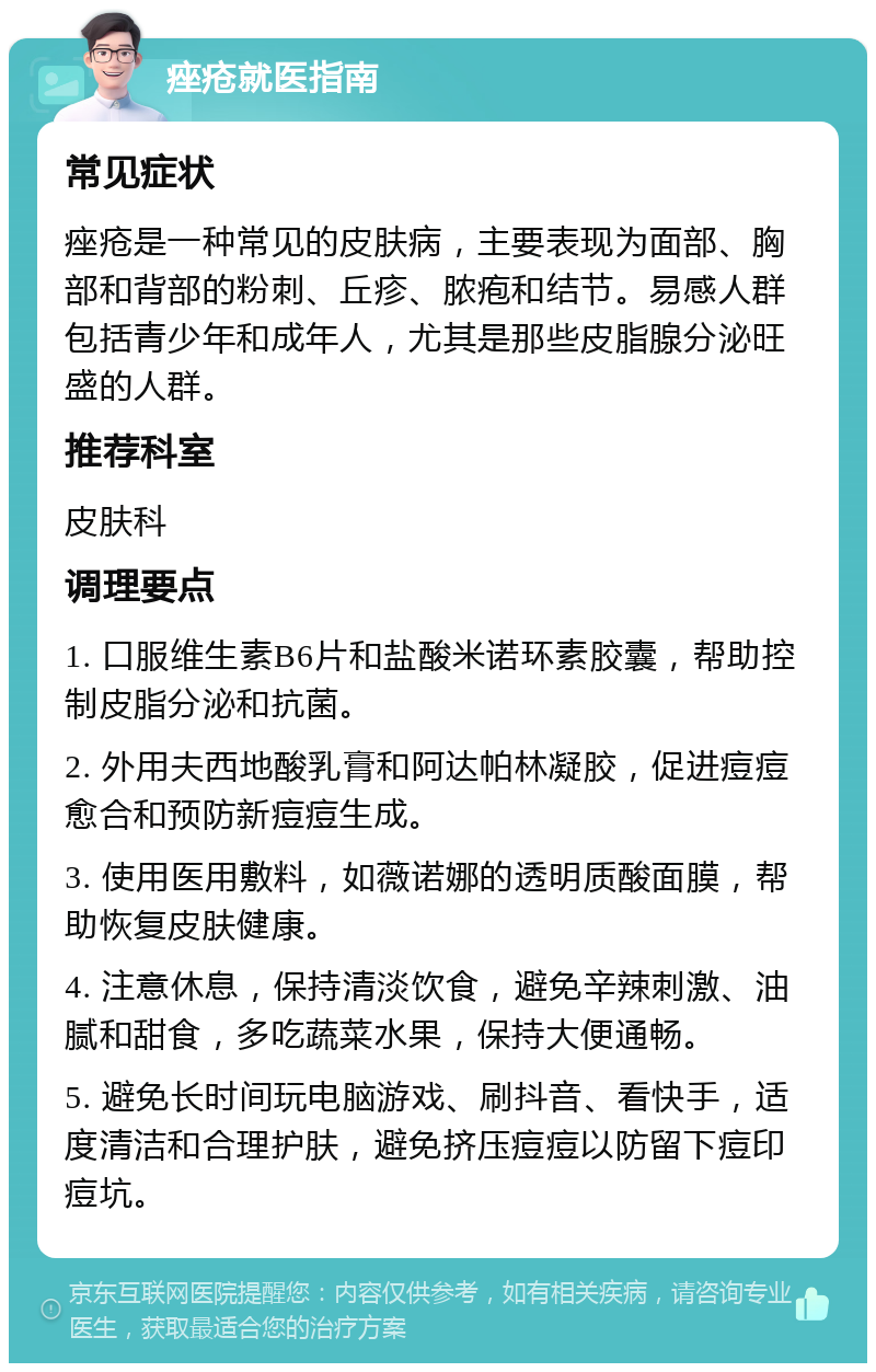 痤疮就医指南 常见症状 痤疮是一种常见的皮肤病，主要表现为面部、胸部和背部的粉刺、丘疹、脓疱和结节。易感人群包括青少年和成年人，尤其是那些皮脂腺分泌旺盛的人群。 推荐科室 皮肤科 调理要点 1. 口服维生素B6片和盐酸米诺环素胶囊，帮助控制皮脂分泌和抗菌。 2. 外用夫西地酸乳膏和阿达帕林凝胶，促进痘痘愈合和预防新痘痘生成。 3. 使用医用敷料，如薇诺娜的透明质酸面膜，帮助恢复皮肤健康。 4. 注意休息，保持清淡饮食，避免辛辣刺激、油腻和甜食，多吃蔬菜水果，保持大便通畅。 5. 避免长时间玩电脑游戏、刷抖音、看快手，适度清洁和合理护肤，避免挤压痘痘以防留下痘印痘坑。