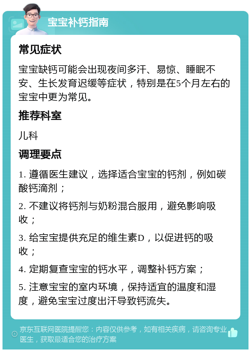 宝宝补钙指南 常见症状 宝宝缺钙可能会出现夜间多汗、易惊、睡眠不安、生长发育迟缓等症状，特别是在5个月左右的宝宝中更为常见。 推荐科室 儿科 调理要点 1. 遵循医生建议，选择适合宝宝的钙剂，例如碳酸钙滴剂； 2. 不建议将钙剂与奶粉混合服用，避免影响吸收； 3. 给宝宝提供充足的维生素D，以促进钙的吸收； 4. 定期复查宝宝的钙水平，调整补钙方案； 5. 注意宝宝的室内环境，保持适宜的温度和湿度，避免宝宝过度出汗导致钙流失。