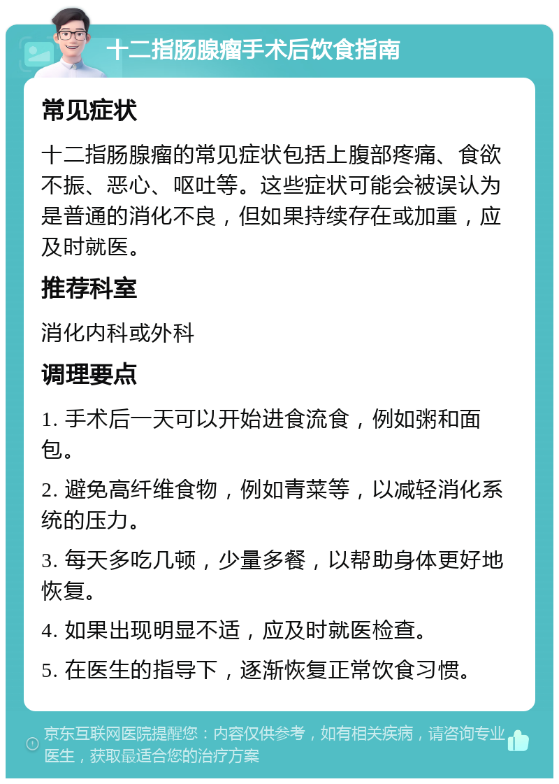 十二指肠腺瘤手术后饮食指南 常见症状 十二指肠腺瘤的常见症状包括上腹部疼痛、食欲不振、恶心、呕吐等。这些症状可能会被误认为是普通的消化不良，但如果持续存在或加重，应及时就医。 推荐科室 消化内科或外科 调理要点 1. 手术后一天可以开始进食流食，例如粥和面包。 2. 避免高纤维食物，例如青菜等，以减轻消化系统的压力。 3. 每天多吃几顿，少量多餐，以帮助身体更好地恢复。 4. 如果出现明显不适，应及时就医检查。 5. 在医生的指导下，逐渐恢复正常饮食习惯。