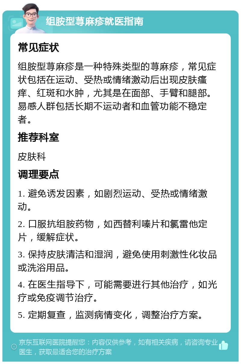 组胺型荨麻疹就医指南 常见症状 组胺型荨麻疹是一种特殊类型的荨麻疹，常见症状包括在运动、受热或情绪激动后出现皮肤瘙痒、红斑和水肿，尤其是在面部、手臂和腿部。易感人群包括长期不运动者和血管功能不稳定者。 推荐科室 皮肤科 调理要点 1. 避免诱发因素，如剧烈运动、受热或情绪激动。 2. 口服抗组胺药物，如西替利嗪片和氯雷他定片，缓解症状。 3. 保持皮肤清洁和湿润，避免使用刺激性化妆品或洗浴用品。 4. 在医生指导下，可能需要进行其他治疗，如光疗或免疫调节治疗。 5. 定期复查，监测病情变化，调整治疗方案。